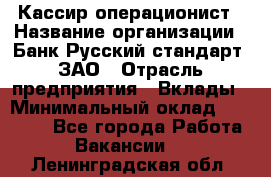 Кассир-операционист › Название организации ­ Банк Русский стандарт, ЗАО › Отрасль предприятия ­ Вклады › Минимальный оклад ­ 35 000 - Все города Работа » Вакансии   . Ленинградская обл.